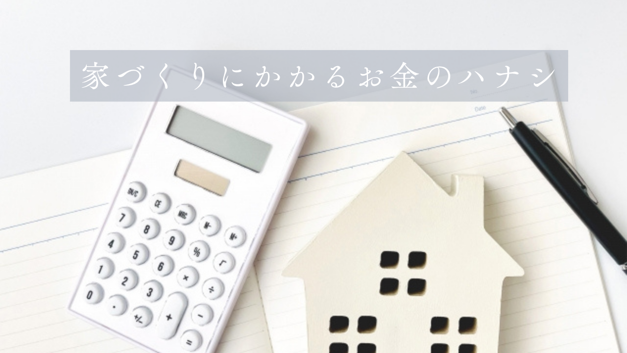 「 家づくりにかかるお金のハナシ 」